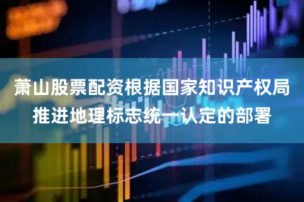 萧山股票配资根据国家知识产权局推进地理标志统一认定的部署