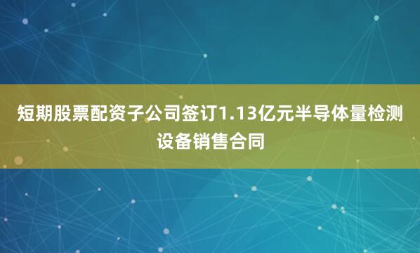短期股票配资子公司签订1.13亿元半导体量检测设备销售合同