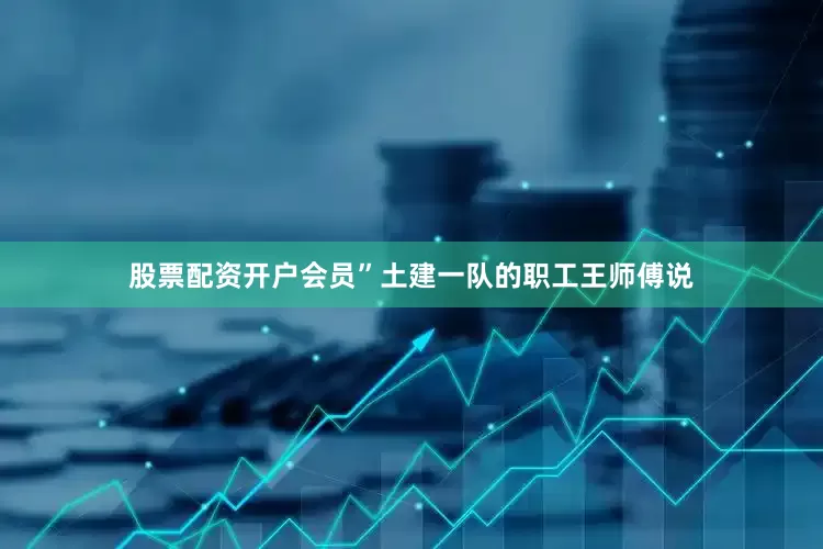 股票配资开户会员”土建一队的职工王师傅说