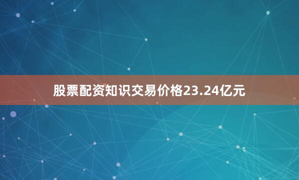 股票配资知识交易价格23.24亿元