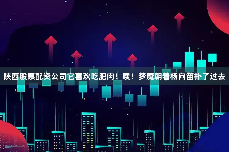 陕西股票配资公司它喜欢吃肥肉！嗖！梦魇朝着杨向笛扑了过去
