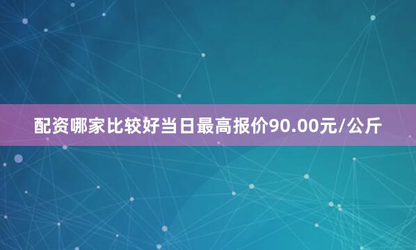 配资哪家比较好当日最高报价90.00元/公斤