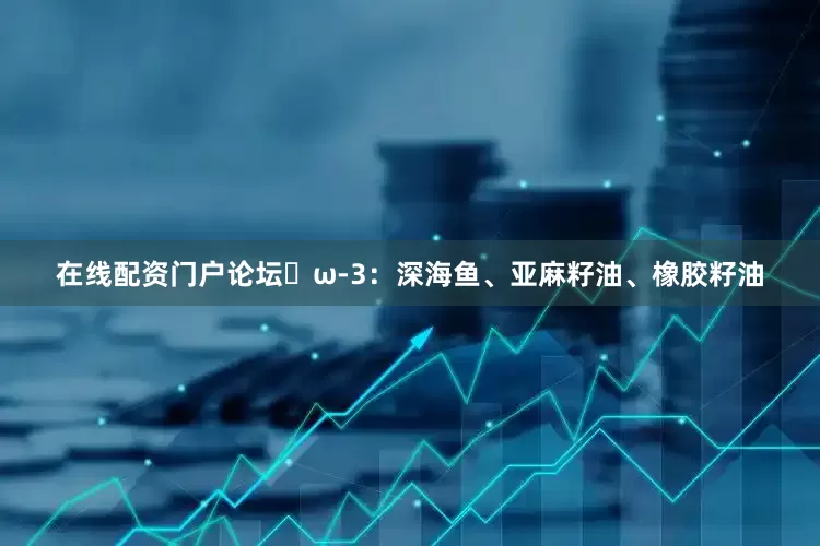 在线配资门户论坛▪ω-3：深海鱼、亚麻籽油、橡胶籽油