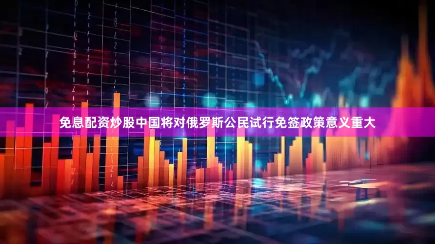 免息配资炒股中国将对俄罗斯公民试行免签政策意义重大