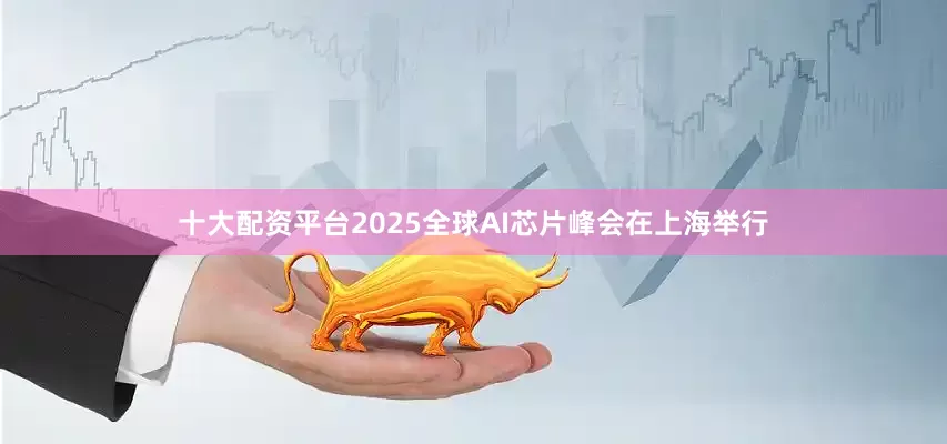 十大配资平台2025全球AI芯片峰会在上海举行