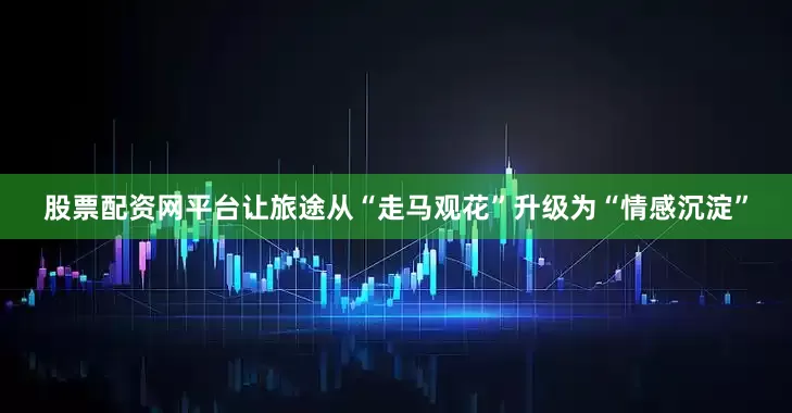 股票配资网平台让旅途从“走马观花”升级为“情感沉淀”
